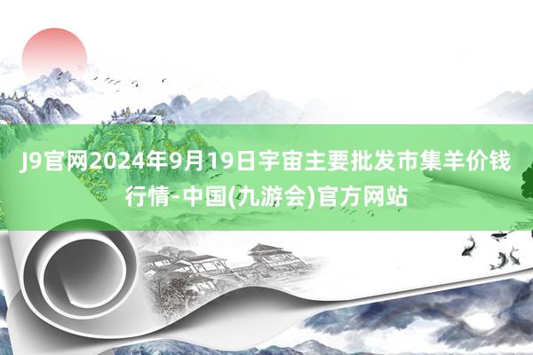 J9官网2024年9月19日宇宙主要批发市集羊价钱行情-中国(九游会)官方网站