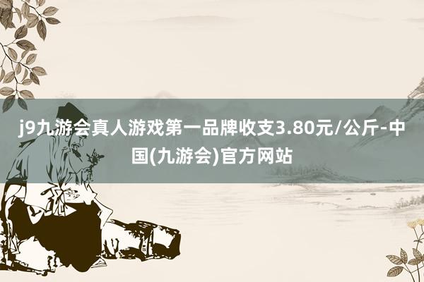 j9九游会真人游戏第一品牌收支3.80元/公斤-中国(九游会)官方网站