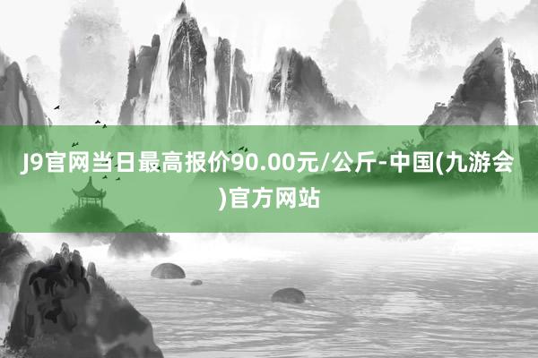 J9官网当日最高报价90.00元/公斤-中国(九游会)官方网站