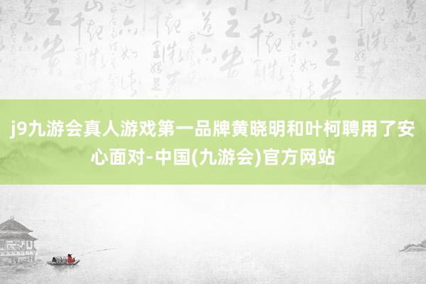 j9九游会真人游戏第一品牌黄晓明和叶柯聘用了安心面对-中国(九游会)官方网站