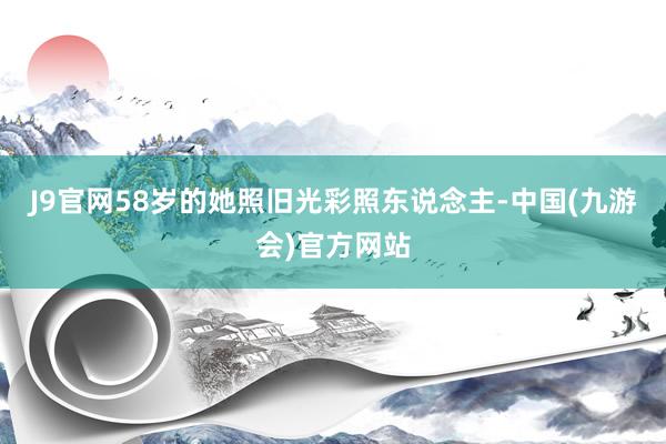 J9官网58岁的她照旧光彩照东说念主-中国(九游会)官方网站