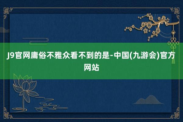 J9官网庸俗不雅众看不到的是-中国(九游会)官方网站