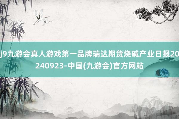 j9九游会真人游戏第一品牌瑞达期货烧碱产业日报20240923-中国(九游会)官方网站