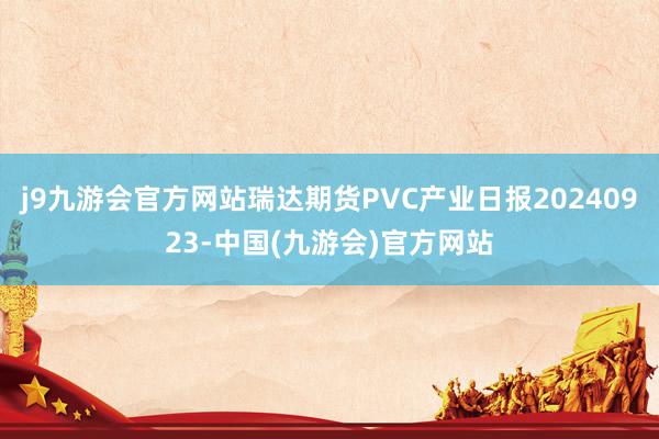 j9九游会官方网站瑞达期货PVC产业日报20240923-中国(九游会)官方网站