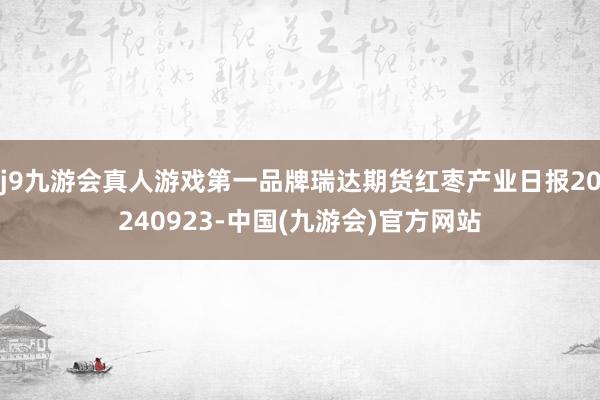 j9九游会真人游戏第一品牌瑞达期货红枣产业日报20240923-中国(九游会)官方网站