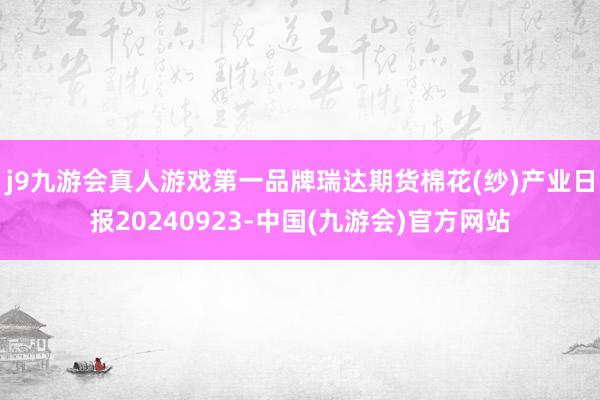 j9九游会真人游戏第一品牌瑞达期货棉花(纱)产业日报20240923-中国(九游会)官方网站