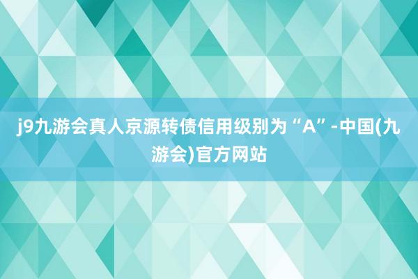 j9九游会真人京源转债信用级别为“A”-中国(九游会)官方网站