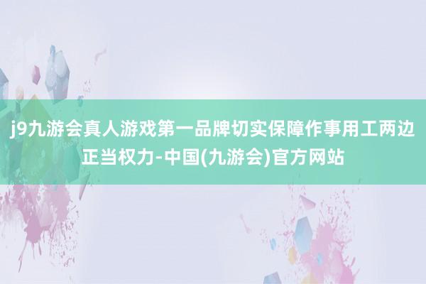 j9九游会真人游戏第一品牌切实保障作事用工两边正当权力-中国(九游会)官方网站