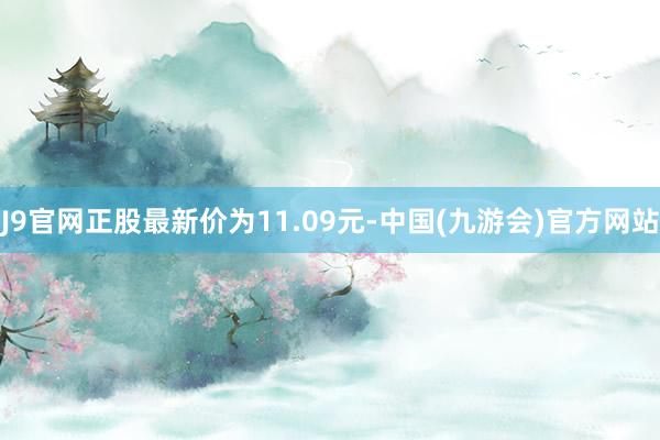 J9官网正股最新价为11.09元-中国(九游会)官方网站