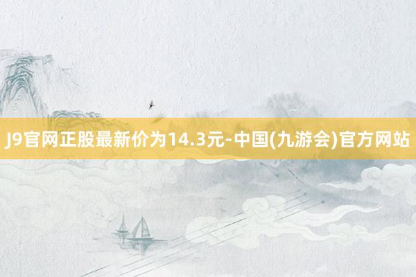 J9官网正股最新价为14.3元-中国(九游会)官方网站