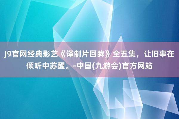 J9官网经典影艺《译制片回眸》全五集，让旧事在倾听中苏醒。-中国(九游会)官方网站