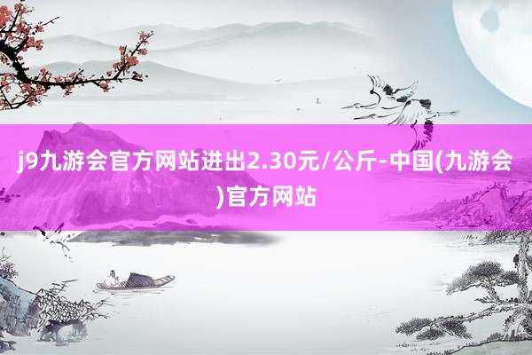 j9九游会官方网站进出2.30元/公斤-中国(九游会)官方网站