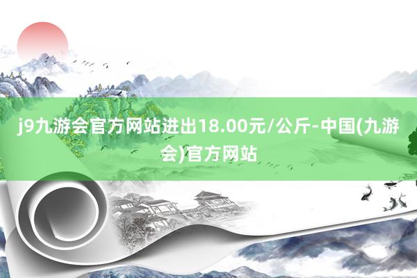 j9九游会官方网站进出18.00元/公斤-中国(九游会)官方网站