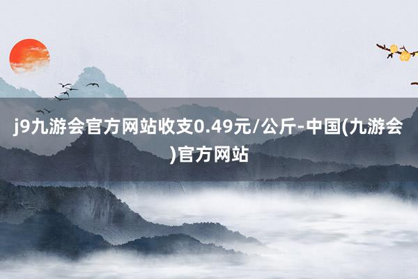 j9九游会官方网站收支0.49元/公斤-中国(九游会)官方网站