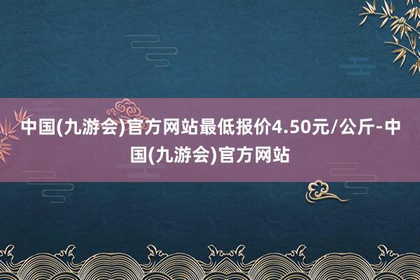 中国(九游会)官方网站最低报价4.50元/公斤-中国(九游会)官方网站