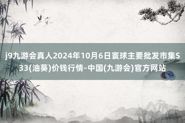 j9九游会真人2024年10月6日寰球主要批发市集S33(油葵)价钱行情-中国(九游会)官方网站