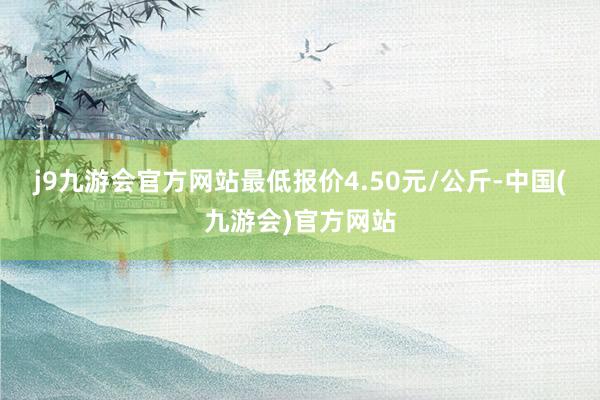 j9九游会官方网站最低报价4.50元/公斤-中国(九游会)官方网站