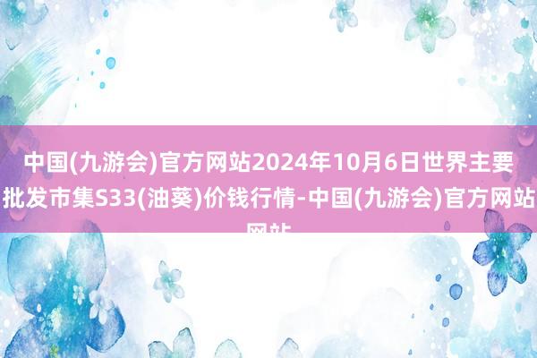 中国(九游会)官方网站2024年10月6日世界主要批发市集S33(油葵)价钱行情-中国(九游会)官方网站