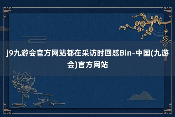 j9九游会官方网站都在采访时回怼Bin-中国(九游会)官方网站