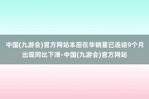 中国(九游会)官方网站本田在华销量已连结9个月出现同比下滑-中国(九游会)官方网站