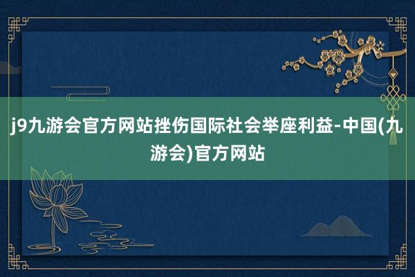 j9九游会官方网站挫伤国际社会举座利益-中国(九游会)官方网站