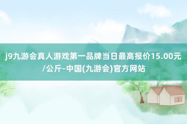 j9九游会真人游戏第一品牌当日最高报价15.00元/公斤-中国(九游会)官方网站