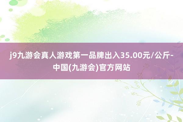 j9九游会真人游戏第一品牌出入35.00元/公斤-中国(九游会)官方网站