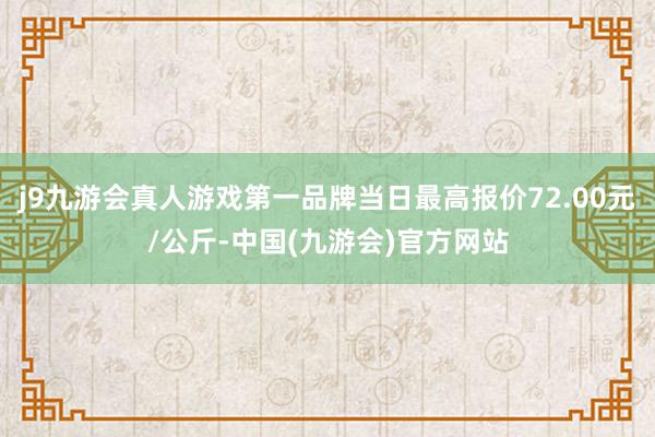 j9九游会真人游戏第一品牌当日最高报价72.00元/公斤-中国(九游会)官方网站