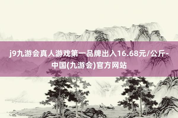 j9九游会真人游戏第一品牌出入16.68元/公斤-中国(九游会)官方网站