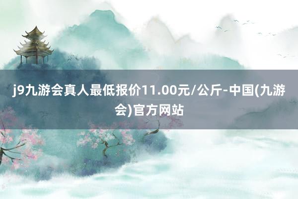 j9九游会真人最低报价11.00元/公斤-中国(九游会)官方网站