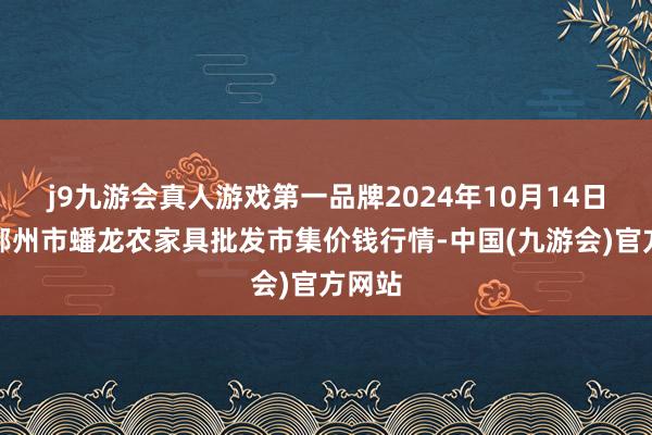 j9九游会真人游戏第一品牌2024年10月14日湖北鄂州市蟠龙农家具批发市集价钱行情-中国(九游会)官方网站