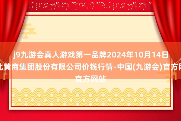 j9九游会真人游戏第一品牌2024年10月14日湖北黄商集团股份有限公司价钱行情-中国(九游会)官方网站