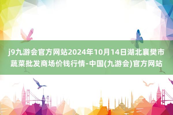 j9九游会官方网站2024年10月14日湖北襄樊市蔬菜批发商场价钱行情-中国(九游会)官方网站