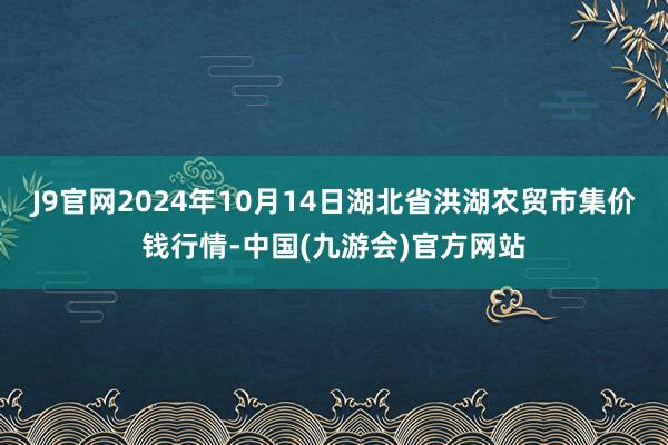 J9官网2024年10月14日湖北省洪湖农贸市集价钱行情-中国(九游会)官方网站