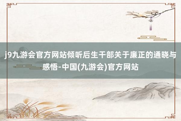 j9九游会官方网站倾听后生干部关于廉正的通晓与感悟-中国(九游会)官方网站