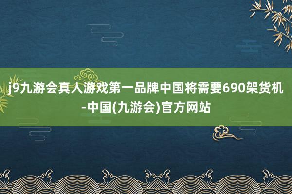 j9九游会真人游戏第一品牌中国将需要690架货机-中国(九游会)官方网站