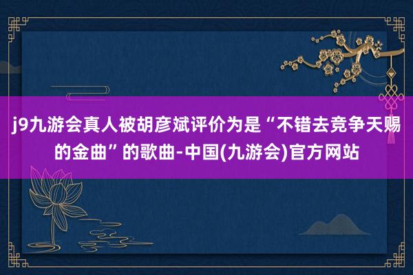 j9九游会真人被胡彦斌评价为是“不错去竞争天赐的金曲”的歌曲-中国(九游会)官方网站