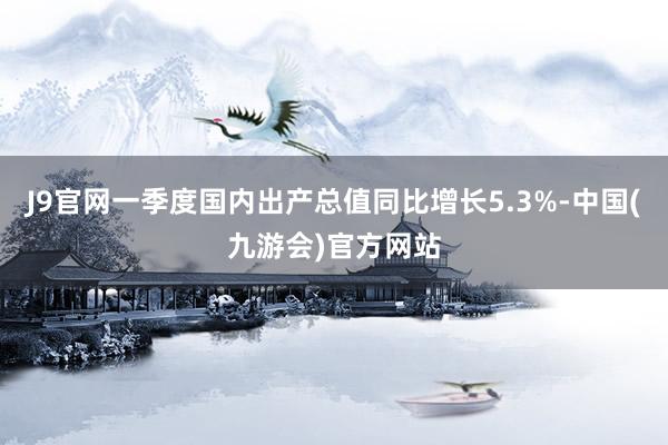 J9官网一季度国内出产总值同比增长5.3%-中国(九游会)官方网站