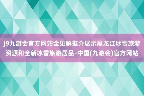 j9九游会官方网站全见解推介展示黑龙江冰雪旅游资源和全新冰雪旅游居品-中国(九游会)官方网站