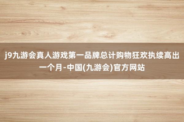 j9九游会真人游戏第一品牌总计购物狂欢执续高出一个月-中国(九游会)官方网站