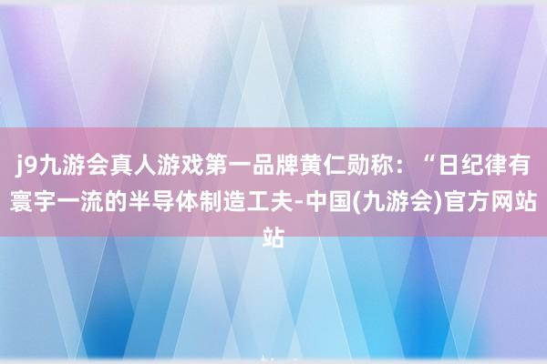 j9九游会真人游戏第一品牌黄仁勋称：“日纪律有寰宇一流的半导体制造工夫-中国(九游会)官方网站