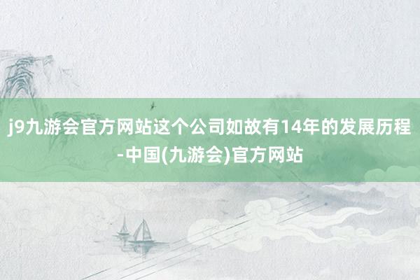 j9九游会官方网站这个公司如故有14年的发展历程-中国(九游会)官方网站