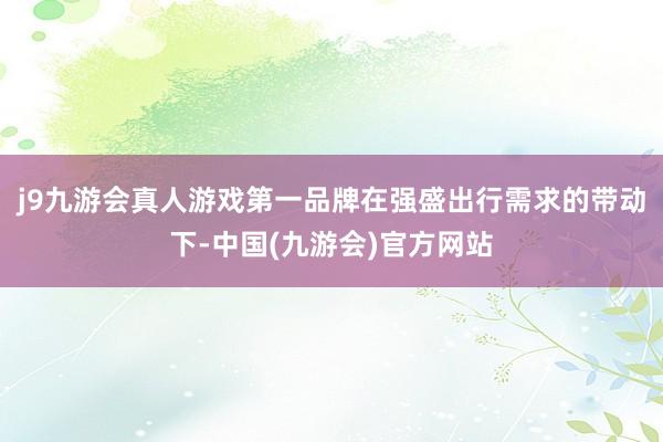 j9九游会真人游戏第一品牌在强盛出行需求的带动下-中国(九游会)官方网站