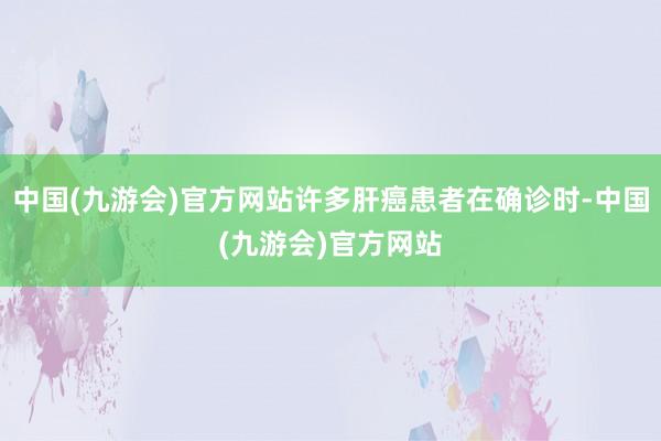 中国(九游会)官方网站许多肝癌患者在确诊时-中国(九游会)官方网站