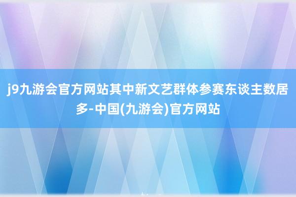 j9九游会官方网站其中新文艺群体参赛东谈主数居多-中国(九游会)官方网站