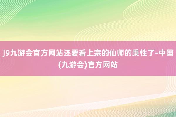 j9九游会官方网站还要看上宗的仙师的秉性了-中国(九游会)官方网站