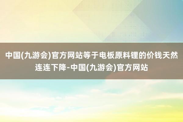 中国(九游会)官方网站等于电板原料锂的价钱天然连连下降-中国(九游会)官方网站