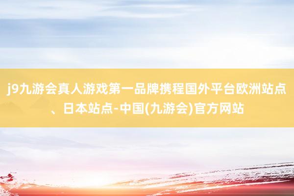 j9九游会真人游戏第一品牌携程国外平台欧洲站点、日本站点-中国(九游会)官方网站