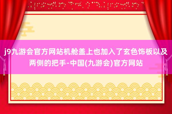 j9九游会官方网站机舱盖上也加入了玄色饰板以及两侧的把手-中国(九游会)官方网站