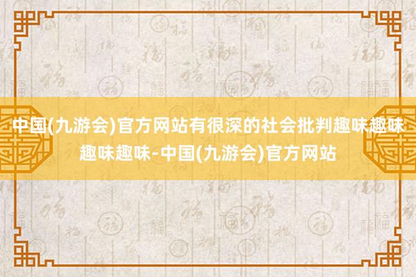 中国(九游会)官方网站有很深的社会批判趣味趣味趣味趣味-中国(九游会)官方网站